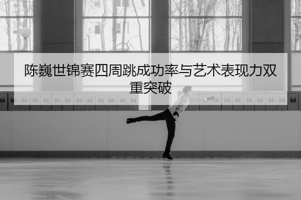 陈巍世锦赛四周跳成功率与艺术表现力双重突破