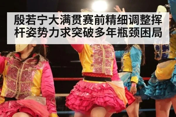 殷若宁大满贯赛前精细调整挥杆姿势力求突破多年瓶颈困局
