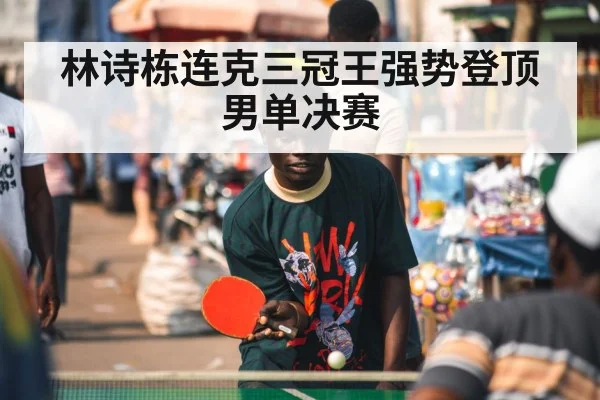 林诗栋连克三冠王强势登顶男单决赛